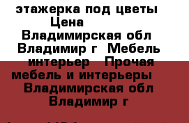 этажерка под цветы › Цена ­ 4 000 - Владимирская обл., Владимир г. Мебель, интерьер » Прочая мебель и интерьеры   . Владимирская обл.,Владимир г.